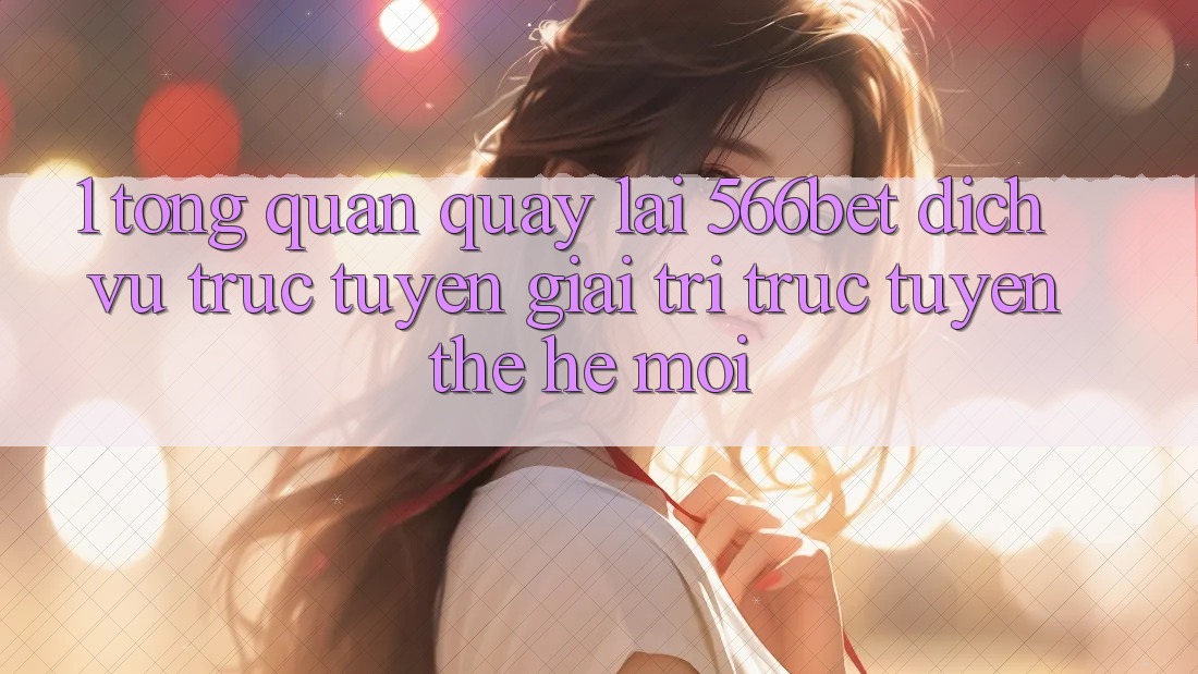 1. Tổng Quan Quay lại 566bet – Dịch vụ trực tuyến Giải Trí Trực Tuyến Thế Hệ Mới