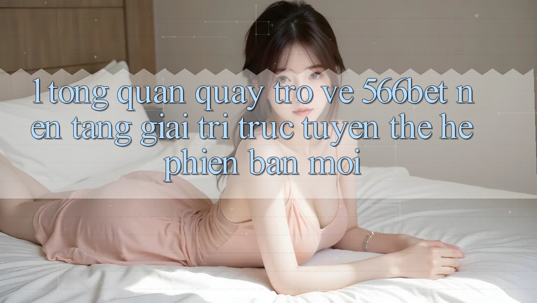 1. Tổng Quan Quay trở về 566bet – Nền Tảng Giải Trí Trực Tuyến Thế Hệ Phiên bản mới 1. Tổng Quan Quay trở về 566bet – Nền Tảng Giải Trí Trực Tuyến Thế Hệ Phiên bản mới
