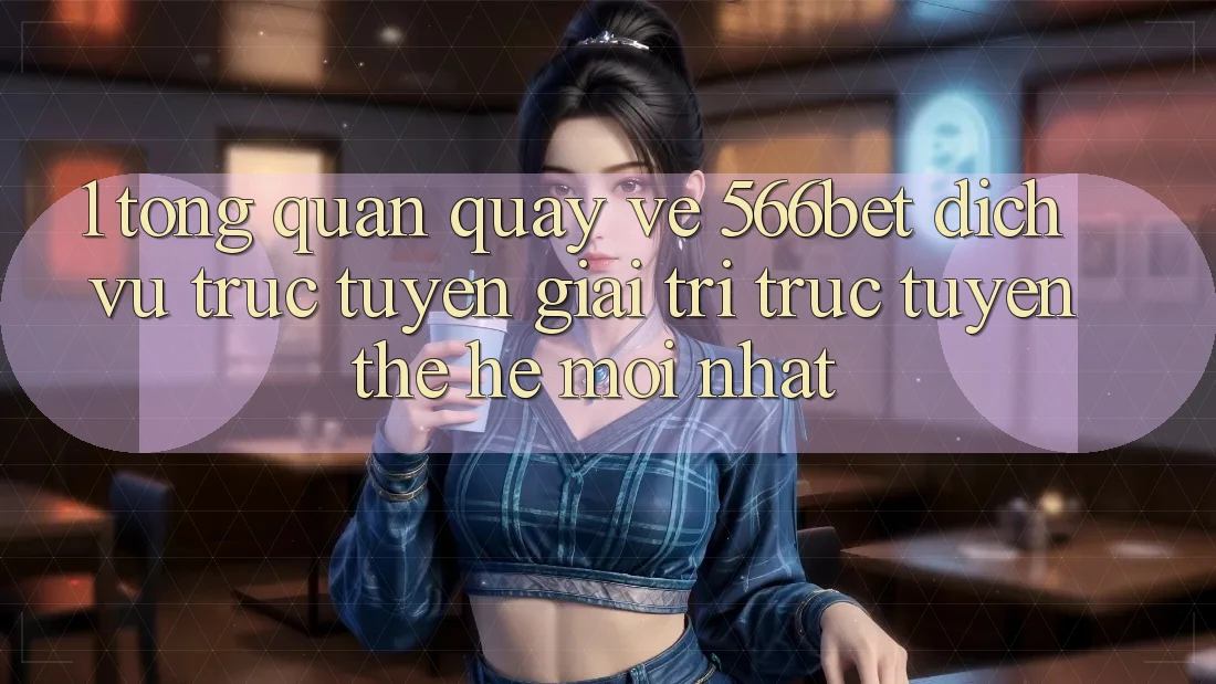 1. Tổng Quan Quay về 566bet – Dịch vụ trực tuyến Giải Trí Trực Tuyến Thế Hệ Mới nhất 1. Tổng Quan Quay về 566bet – Dịch vụ trực tuyến Giải Trí Trực Tuyến Thế Hệ Mới nhất