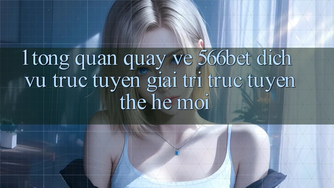 1. Tổng Quan Quay về 566bet – Dịch vụ trực tuyến Giải Trí Trực Tuyến Thế Hệ Mới