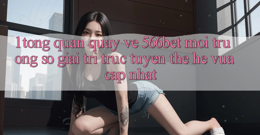 1. Tổng Quan Quay về 566bet – Môi trường số Giải Trí Trực Tuyến Thế Hệ Vừa cập nhật 1. Tổng Quan Quay về 566bet – Môi trường số Giải Trí Trực Tuyến Thế Hệ Vừa cập nhật