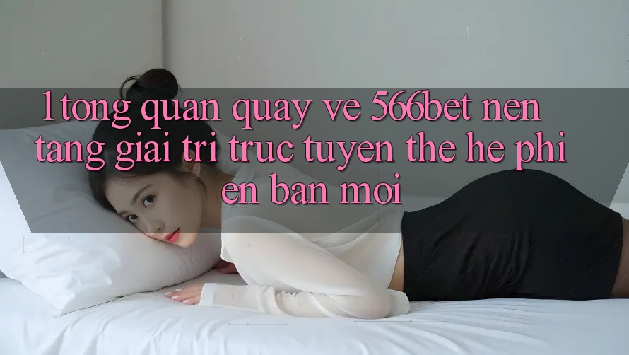 1. Tổng Quan Quay về 566bet – Nền Tảng Giải Trí Trực Tuyến Thế Hệ Phiên bản mới 1. Tổng Quan Quay về 566bet – Nền Tảng Giải Trí Trực Tuyến Thế Hệ Phiên bản mới
