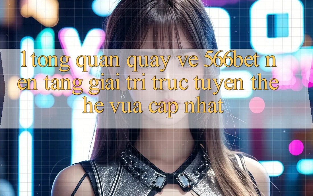 1. Tổng Quan Quay về 566bet – Nền Tảng Giải Trí Trực Tuyến Thế Hệ Vừa cập nhật 1. Tổng Quan Quay về 566bet – Nền Tảng Giải Trí Trực Tuyến Thế Hệ Vừa cập nhật