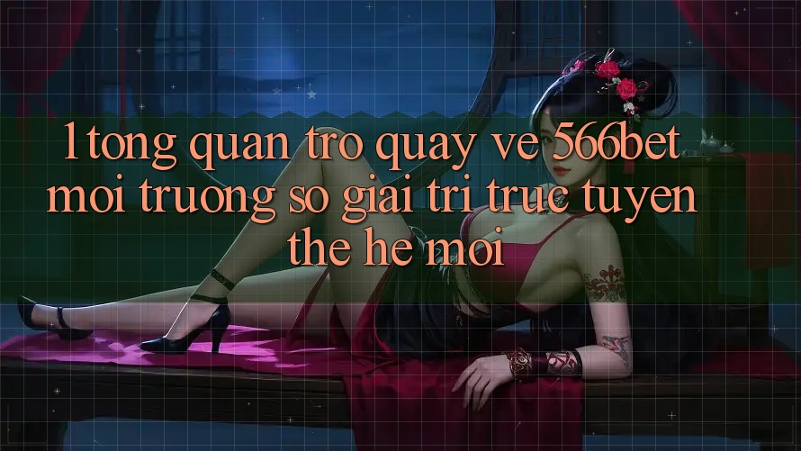 1. Tổng Quan Trở quay về 566bet – Môi trường số Giải Trí Trực Tuyến Thế Hệ Mới