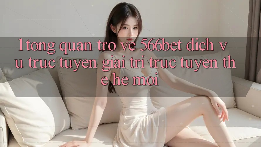 1. Tổng Quan Trở về 566bet – Dịch vụ trực tuyến Giải Trí Trực Tuyến Thế Hệ Mới 1. Tổng Quan Trở về 566bet – Dịch vụ trực tuyến Giải Trí Trực Tuyến Thế Hệ Mới