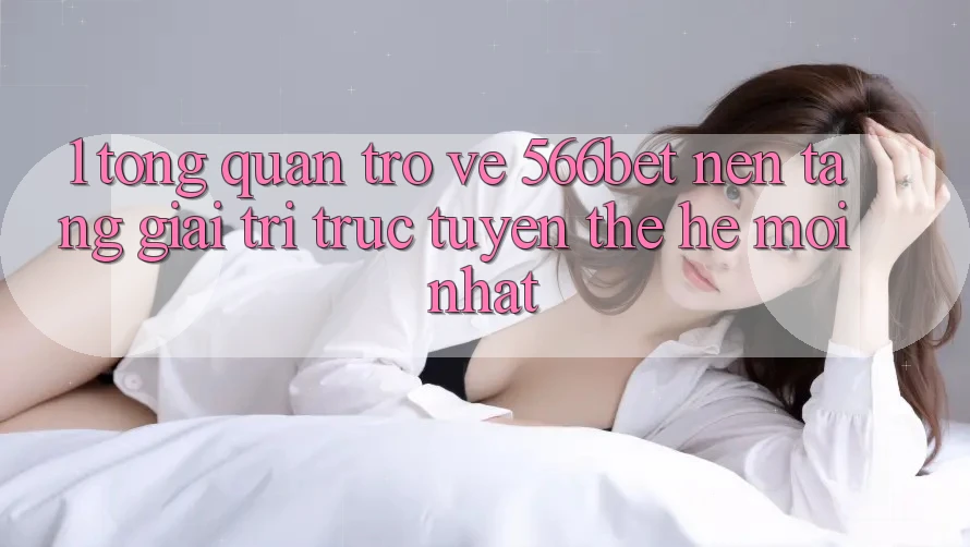 1. Tổng Quan Trở về 566bet – Nền Tảng Giải Trí Trực Tuyến Thế Hệ Mới nhất