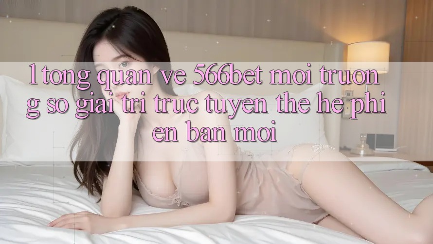 1. Tổng Quan Về 566bet – Môi trường số Giải Trí Trực Tuyến Thế Hệ Phiên bản mới