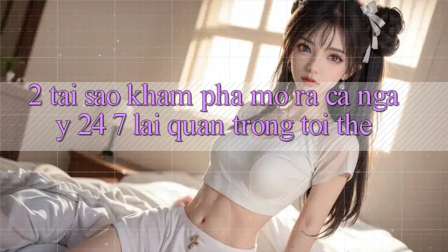 2. Tại Sao Khám phá “Mở ra Cả Ngày” (24/7) Lại Quan Trọng Tới Thế? 2. Tại Sao Khám phá “Mở ra Cả Ngày” (24/7) Lại Quan Trọng Tới Thế?