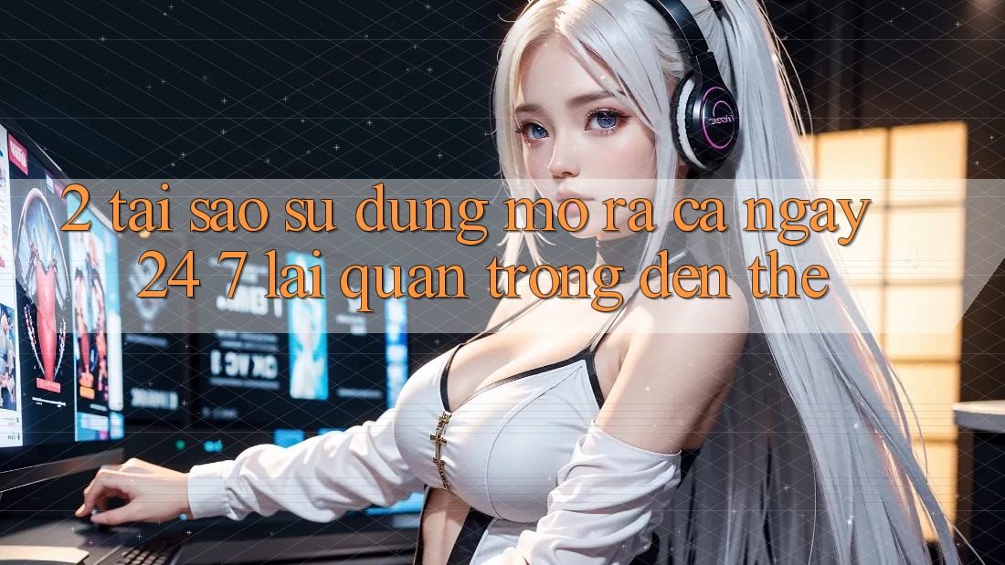2. Tại Sao Sử dụng “Mở ra Cả Ngày” (24/7) Lại Quan Trọng Đến Thế? 2. Tại Sao Sử dụng “Mở ra Cả Ngày” (24/7) Lại Quan Trọng Đến Thế?