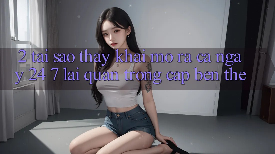 2. Tại Sao Thấy “Khai mở ra Cả Ngày” (24/7) Lại Quan Trọng Cập bến Thế? 2. Tại Sao Thấy “Khai mở ra Cả Ngày” (24/7) Lại Quan Trọng Cập bến Thế?
