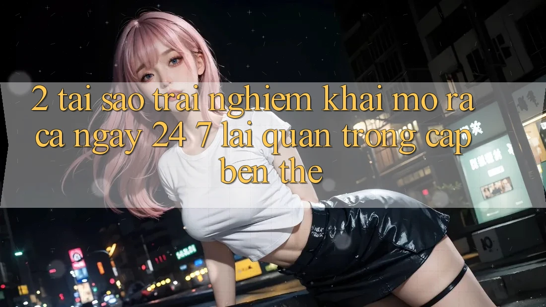 2. Tại Sao Trải nghiệm “Khai mở ra Cả Ngày” (24/7) Lại Quan Trọng Cập bến Thế? 2. Tại Sao Trải nghiệm “Khai mở ra Cả Ngày” (24/7) Lại Quan Trọng Cập bến Thế?