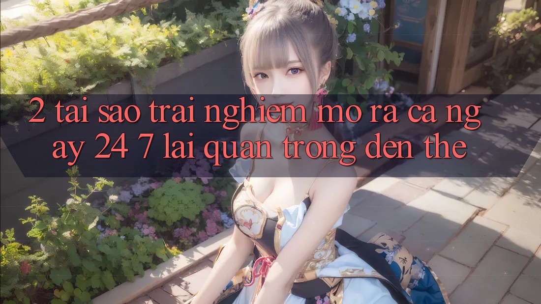 2. Tại Sao Trải Nghiệm “Mở ra Cả Ngày” (24/7) Lại Quan Trọng Đến Thế? 2. Tại Sao Trải Nghiệm “Mở ra Cả Ngày” (24/7) Lại Quan Trọng Đến Thế?