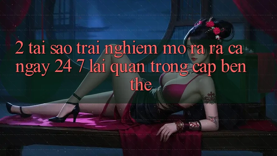 2. Tại Sao Trải Nghiệm “Mở ra ra Cả Ngày” (24/7) Lại Quan Trọng Cập bến Thế?