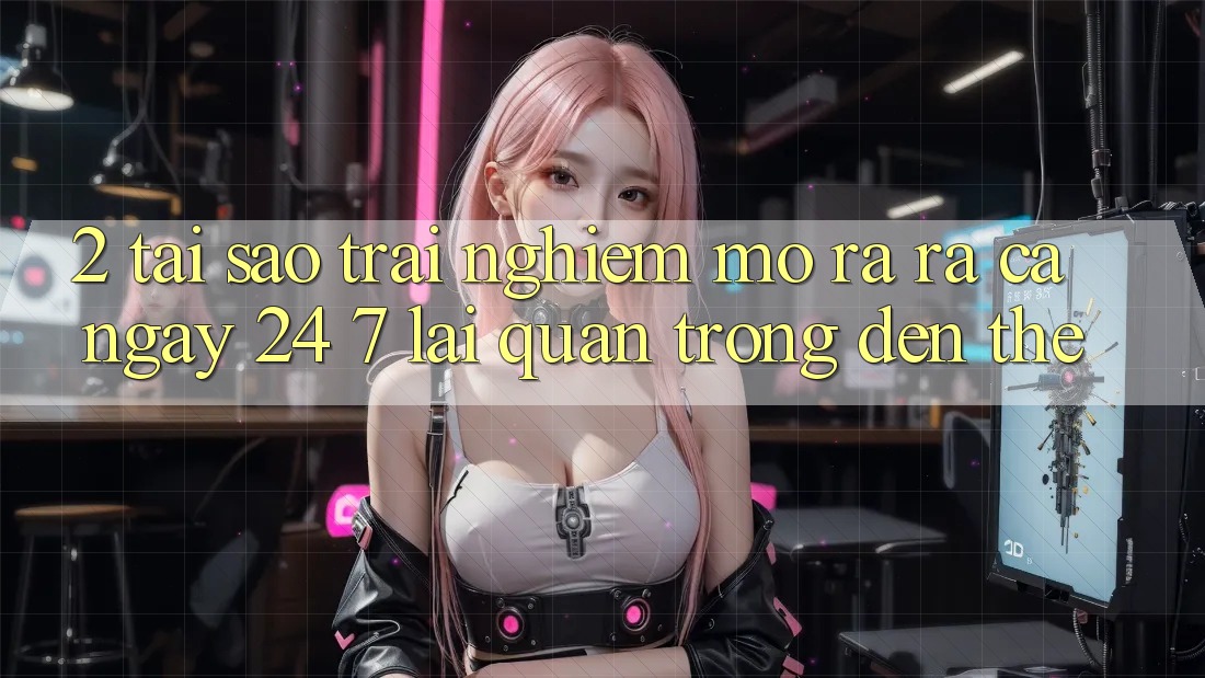 2. Tại Sao Trải nghiệm “Mở ra ra Cả Ngày” (24/7) Lại Quan Trọng Đến Thế? 2. Tại Sao Trải nghiệm “Mở ra ra Cả Ngày” (24/7) Lại Quan Trọng Đến Thế?