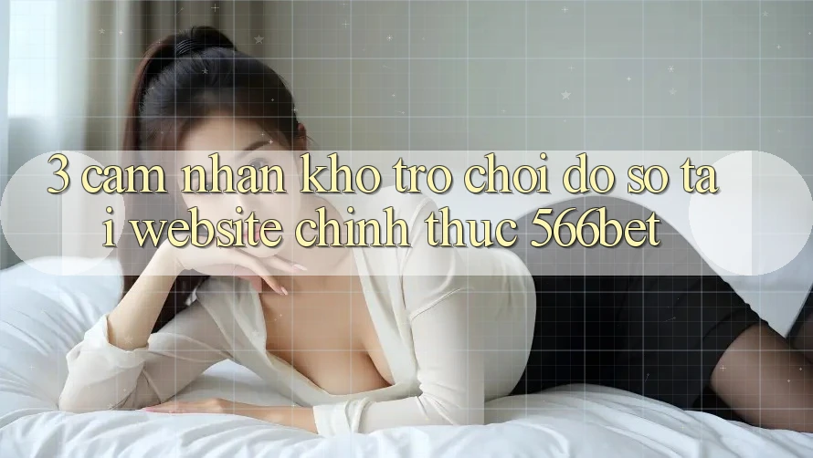 3. Cảm nhận Kho Trò chơi Đồ Sộ Tại Website Chính Thức 566bet
