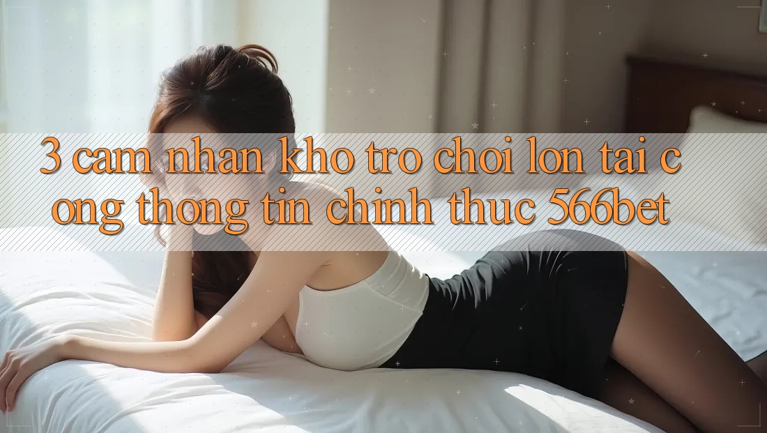 3. Cảm nhận Kho Trò chơi Lớn Tại Cổng thông tin Chính Thức 566bet 3. Cảm nhận Kho Trò chơi Lớn Tại Cổng thông tin Chính Thức 566bet