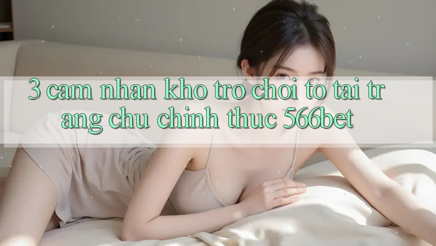 3. Cảm nhận Kho Trò chơi To Tại Trang chủ Chính Thức 566bet
