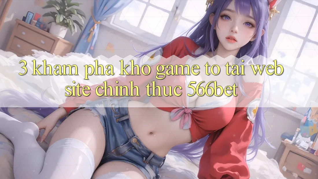 3. Khám Phá Kho Game To Tại Website Chính Thức 566bet 3. Khám Phá Kho Game To Tại Website Chính Thức 566bet