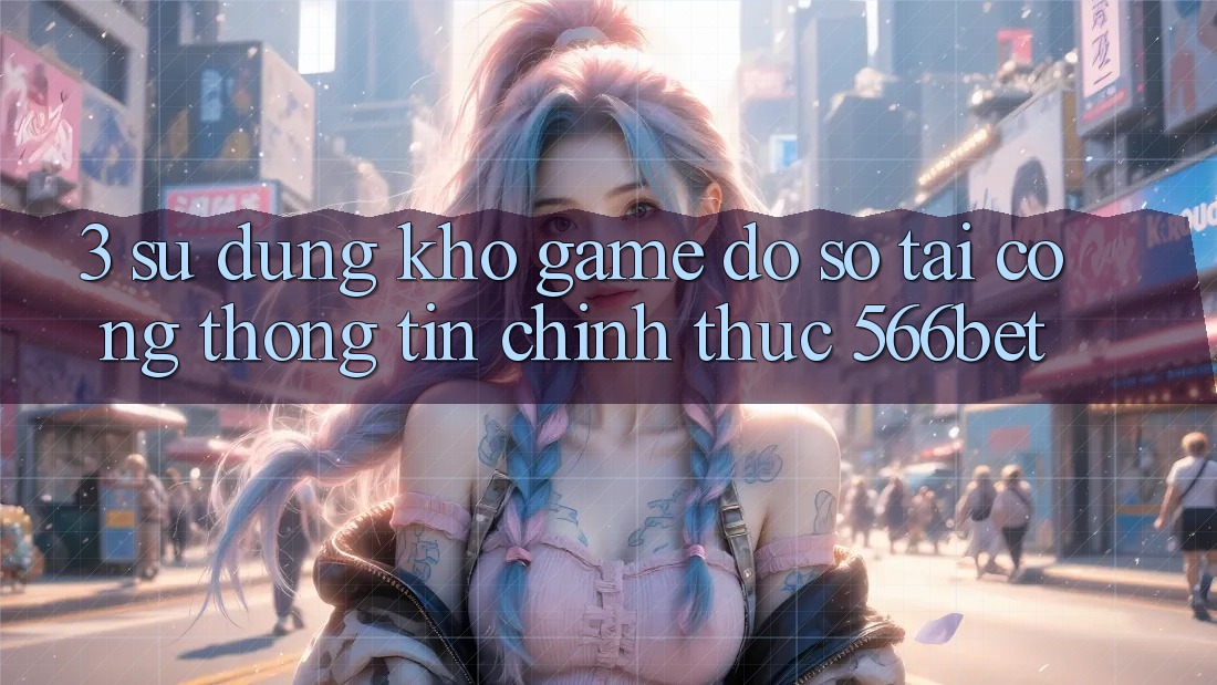 3. Sử dụng Kho Game Đồ sộ Tại Cổng thông tin Chính Thức 566bet