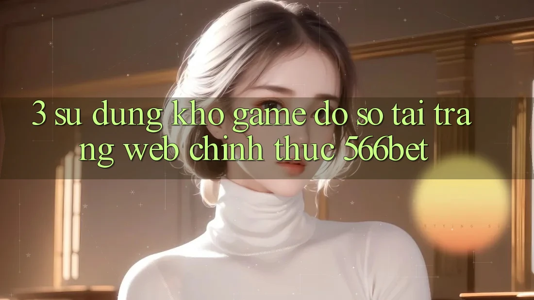 3. Sử dụng Kho Game Đồ Sộ Tại Trang web Chính Thức 566bet 3. Sử dụng Kho Game Đồ Sộ Tại Trang web Chính Thức 566bet