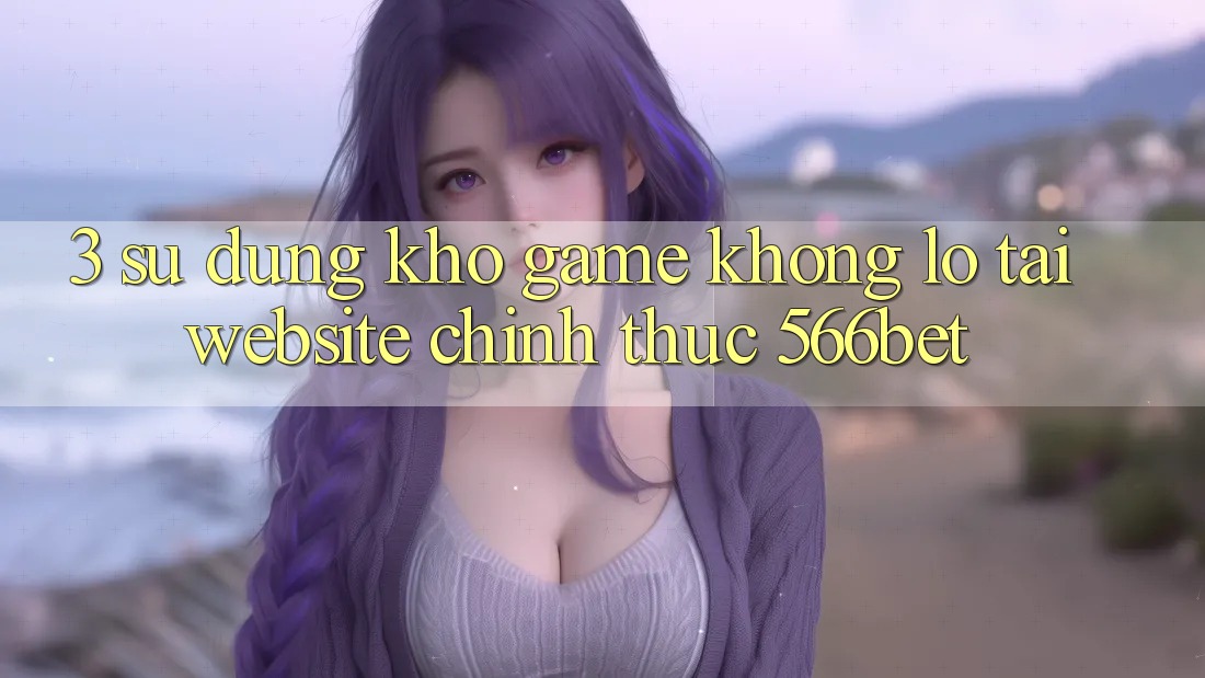3. Sử dụng Kho Game Khổng lồ Tại Website Chính Thức 566bet 3. Sử dụng Kho Game Khổng lồ Tại Website Chính Thức 566bet