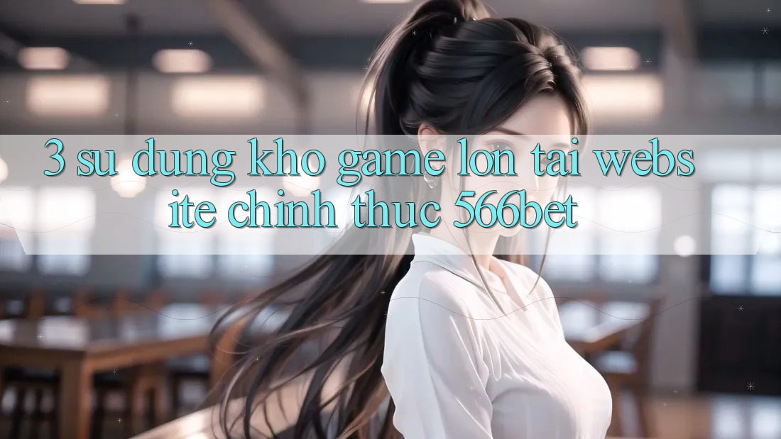 3. Sử dụng Kho Game Lớn Tại Website Chính Thức 566bet 3. Sử dụng Kho Game Lớn Tại Website Chính Thức 566bet