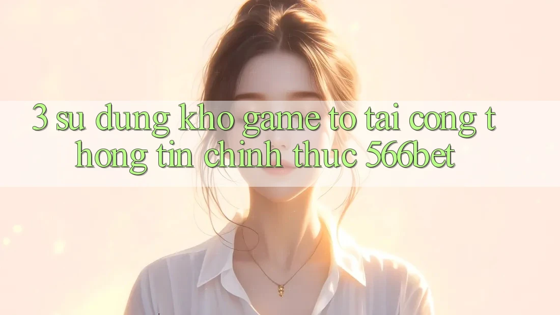 3. Sử dụng Kho Game To Tại Cổng thông tin Chính Thức 566bet