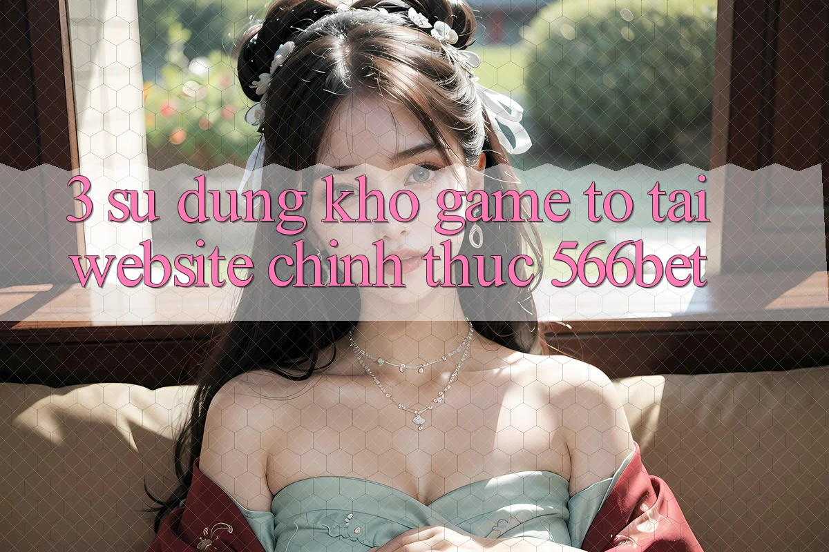 3. Sử dụng Kho Game To Tại Website Chính Thức 566bet