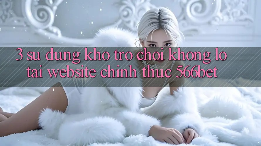 3. Sử dụng Kho Trò chơi Khổng lồ Tại Website Chính Thức 566bet 3. Sử dụng Kho Trò chơi Khổng lồ Tại Website Chính Thức 566bet