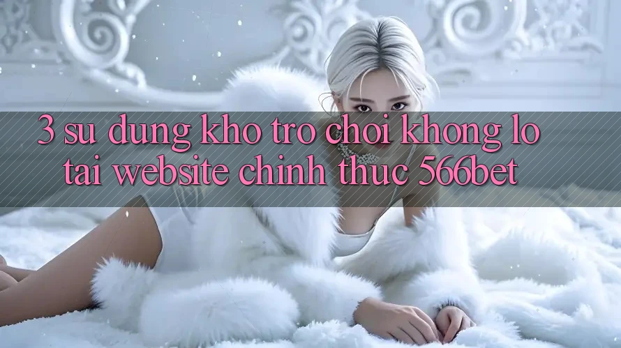3. Sử dụng Kho Trò chơi Khổng lồ Tại Website Chính Thức 566bet