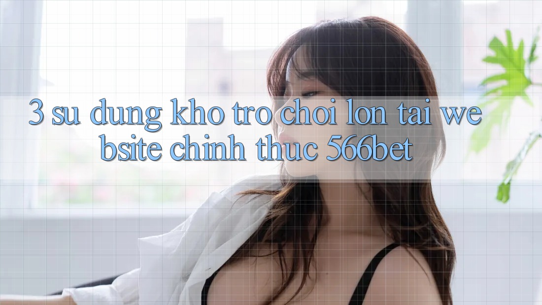 3. Sử dụng Kho Trò chơi Lớn Tại Website Chính Thức 566bet 3. Sử dụng Kho Trò chơi Lớn Tại Website Chính Thức 566bet