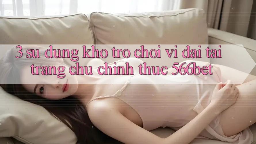 3. Sử dụng Kho Trò chơi Vĩ đại Tại Trang chủ Chính Thức 566bet 3. Sử dụng Kho Trò chơi Vĩ đại Tại Trang chủ Chính Thức 566bet