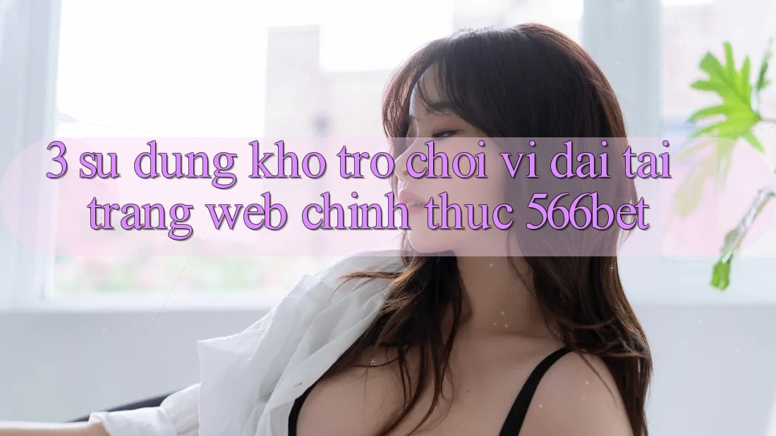 3. Sử dụng Kho Trò chơi Vĩ đại Tại Trang web Chính Thức 566bet 3. Sử dụng Kho Trò chơi Vĩ đại Tại Trang web Chính Thức 566bet