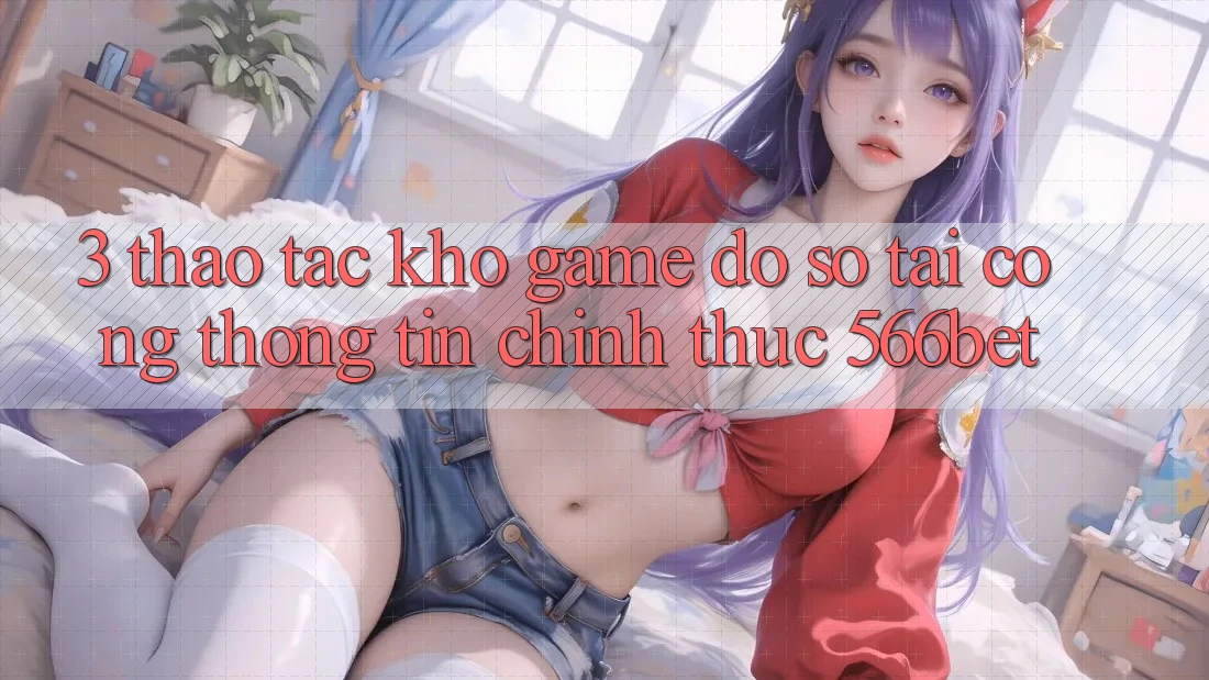 3. Thao tác Kho Game Đồ Sộ Tại Cổng thông tin Chính Thức 566bet