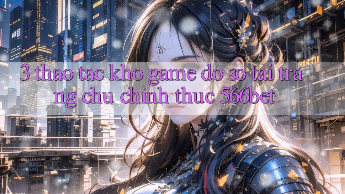 3. Thao tác Kho Game Đồ Sộ Tại Trang chủ Chính Thức 566bet