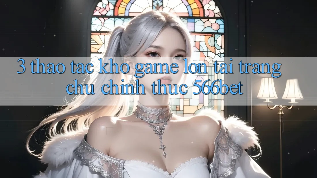3. Thao tác Kho Game Lớn Tại Trang chủ Chính Thức 566bet 3. Thao tác Kho Game Lớn Tại Trang chủ Chính Thức 566bet