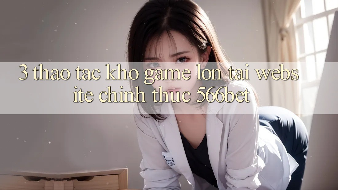 3. Thao tác Kho Game Lớn Tại Website Chính Thức 566bet 3. Thao tác Kho Game Lớn Tại Website Chính Thức 566bet