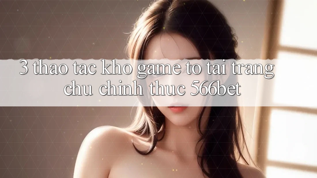 3. Thao tác Kho Game To Tại Trang chủ Chính Thức 566bet 3. Thao tác Kho Game To Tại Trang chủ Chính Thức 566bet