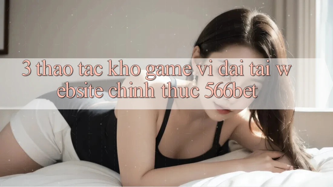 3. Thao tác Kho Game Vĩ đại Tại Website Chính Thức 566bet 3. Thao tác Kho Game Vĩ đại Tại Website Chính Thức 566bet