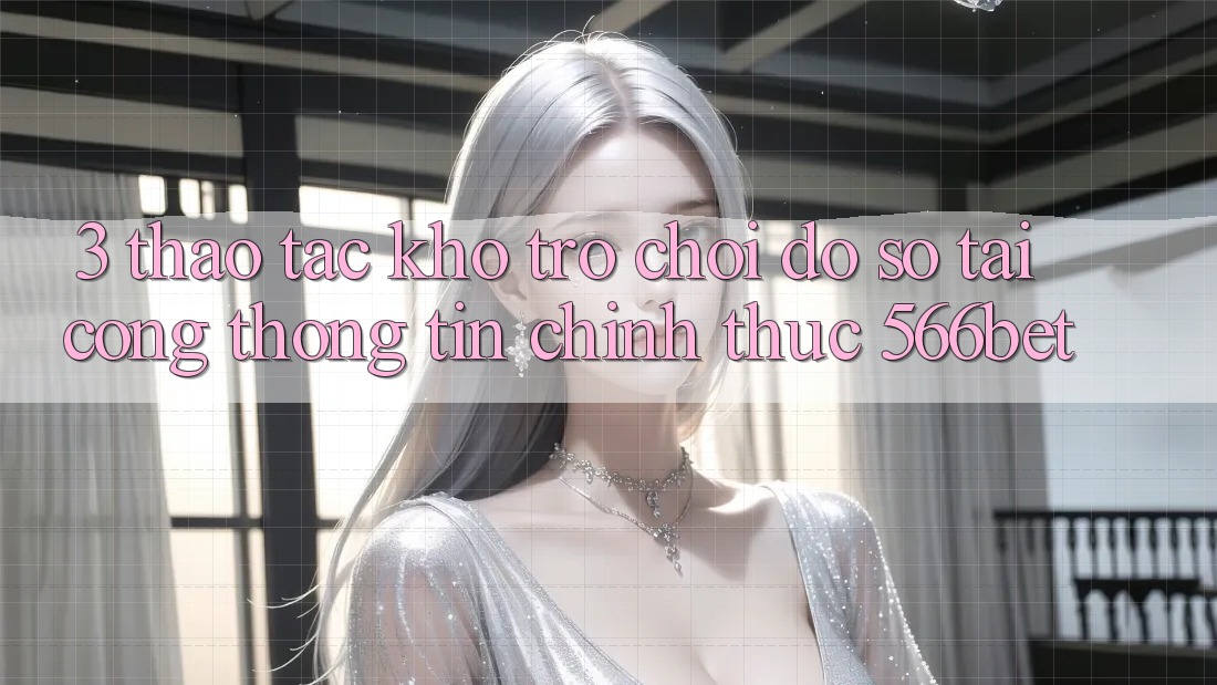 3. Thao tác Kho Trò chơi Đồ Sộ Tại Cổng thông tin Chính Thức 566bet 3. Thao tác Kho Trò chơi Đồ Sộ Tại Cổng thông tin Chính Thức 566bet