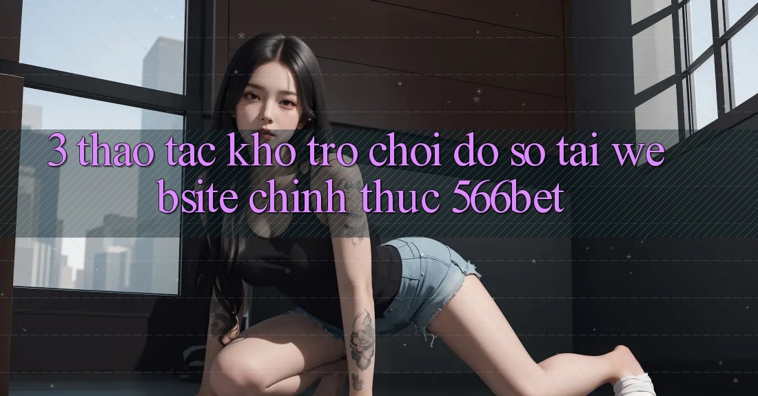 3. Thao tác Kho Trò chơi Đồ Sộ Tại Website Chính Thức 566bet 3. Thao tác Kho Trò chơi Đồ Sộ Tại Website Chính Thức 566bet