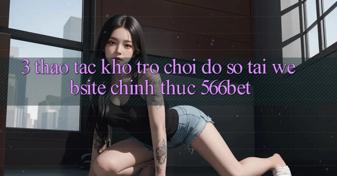 3. Thao tác Kho Trò chơi Đồ Sộ Tại Website Chính Thức 566bet 3. Thao tác Kho Trò chơi Đồ Sộ Tại Website Chính Thức 566bet