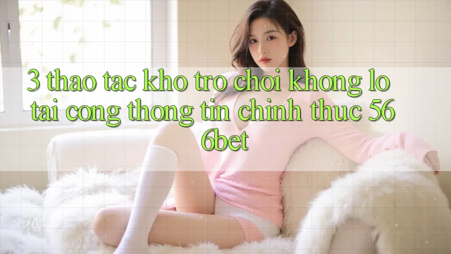 3. Thao tác Kho Trò chơi Khổng lồ Tại Cổng thông tin Chính Thức 566bet 3. Thao tác Kho Trò chơi Khổng lồ Tại Cổng thông tin Chính Thức 566bet