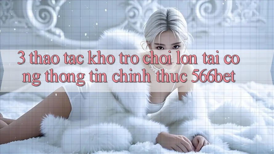 3. Thao tác Kho Trò chơi Lớn Tại Cổng thông tin Chính Thức 566bet