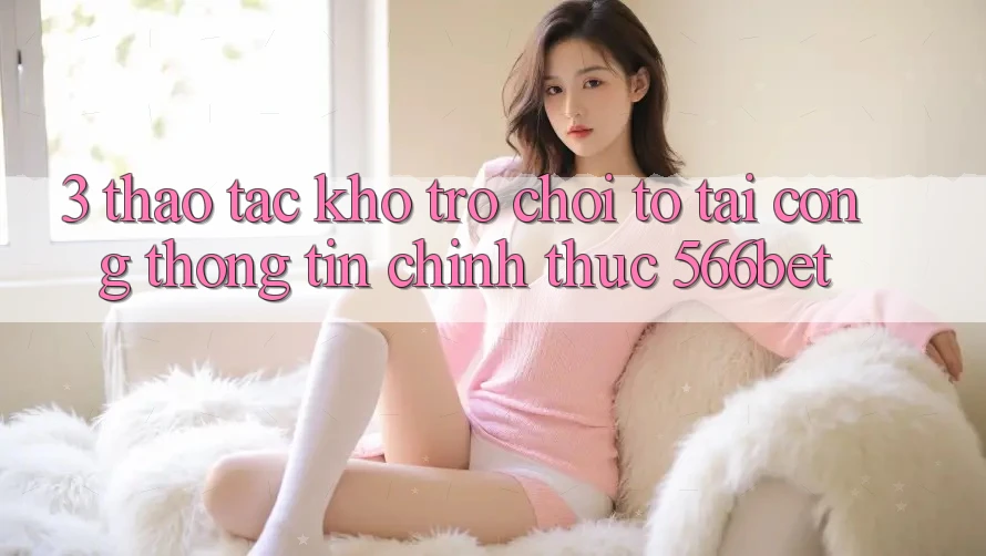 3. Thao tác Kho Trò chơi To Tại Cổng thông tin Chính Thức 566bet 3. Thao tác Kho Trò chơi To Tại Cổng thông tin Chính Thức 566bet