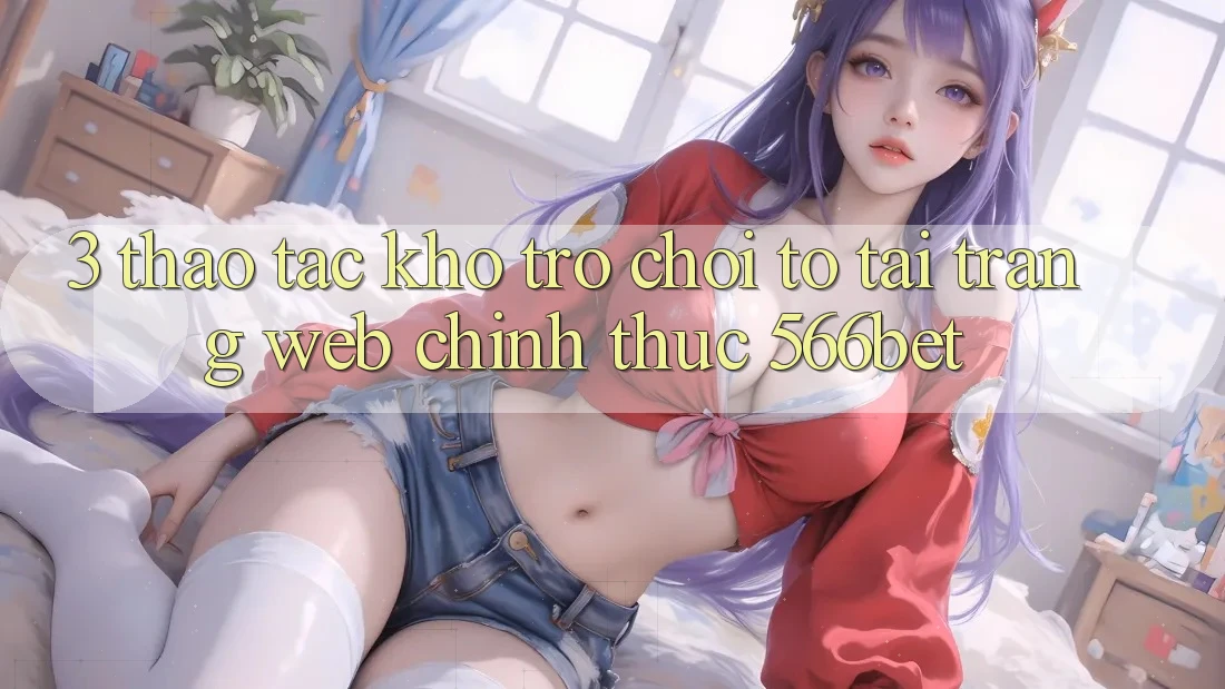 3. Thao tác Kho Trò chơi To Tại Trang web Chính Thức 566bet 3. Thao tác Kho Trò chơi To Tại Trang web Chính Thức 566bet