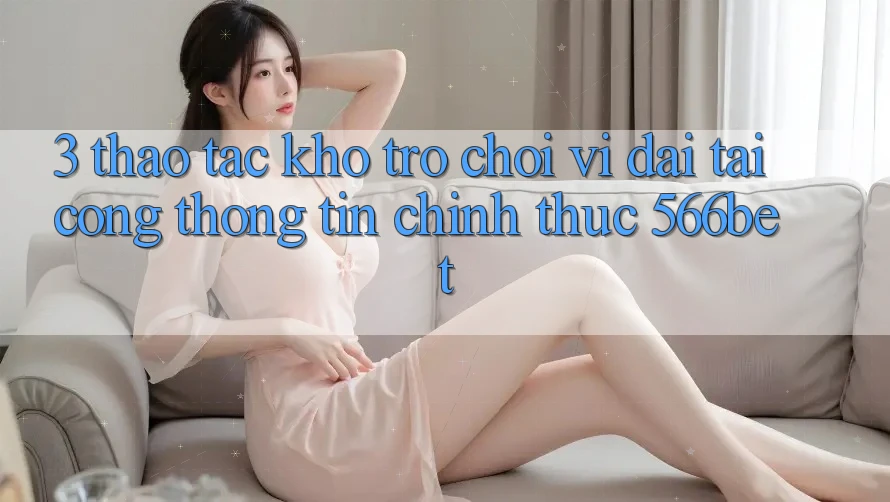 3. Thao tác Kho Trò chơi Vĩ đại Tại Cổng thông tin Chính Thức 566bet 3. Thao tác Kho Trò chơi Vĩ đại Tại Cổng thông tin Chính Thức 566bet