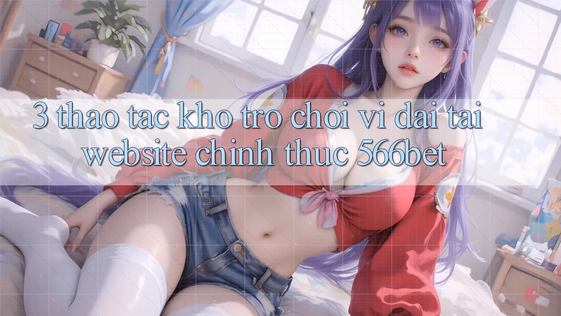 3. Thao tác Kho Trò chơi Vĩ đại Tại Website Chính Thức 566bet 3. Thao tác Kho Trò chơi Vĩ đại Tại Website Chính Thức 566bet