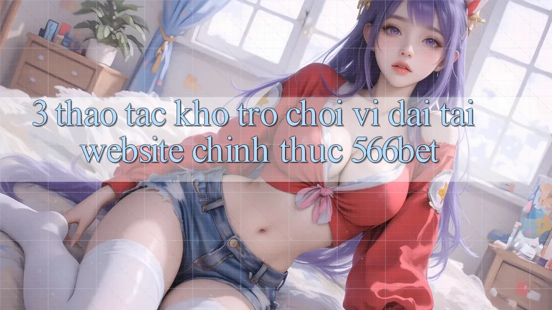 3. Thao tác Kho Trò chơi Vĩ đại Tại Website Chính Thức 566bet 3. Thao tác Kho Trò chơi Vĩ đại Tại Website Chính Thức 566bet