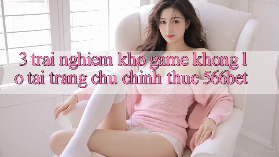 3. Trải nghiệm Kho Game Khổng lồ Tại Trang chủ Chính Thức 566bet 3. Trải nghiệm Kho Game Khổng lồ Tại Trang chủ Chính Thức 566bet